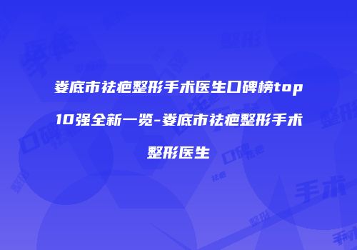 娄底市祛疤整形手术医生口碑榜top10强全新一览-娄底市祛疤整形手术整形医生