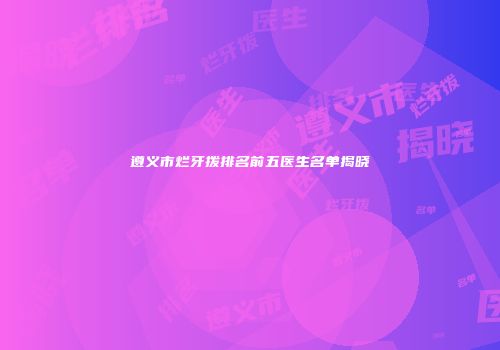 遵义市烂牙拨排名前五医生名单揭晓