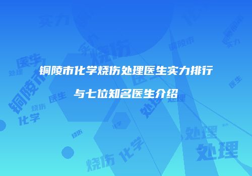 铜陵市化学烧伤处理医生实力排行与七位知名医生介绍