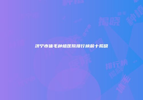 济宁市体毛种植医院排行榜前十揭晓