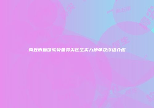 商丘市自体软骨垫鼻尖医生实力榜单及详细介绍