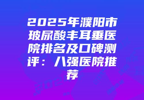 2025年濮阳市玻尿酸丰耳垂医院排名及口碑测评：八强医院推荐