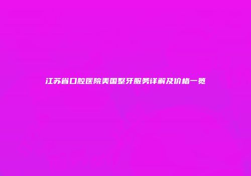 江苏省口腔医院美国整牙服务详解及价格一览