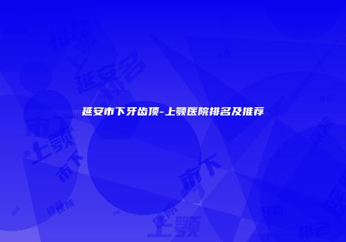 延安市下牙齿顶-上颚医院排名及推荐
