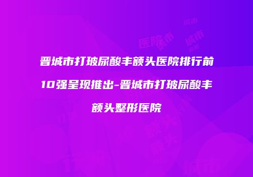 晋城市打玻尿酸丰额头医院排行前10强呈现推出-晋城市打玻尿酸丰额头整形医院