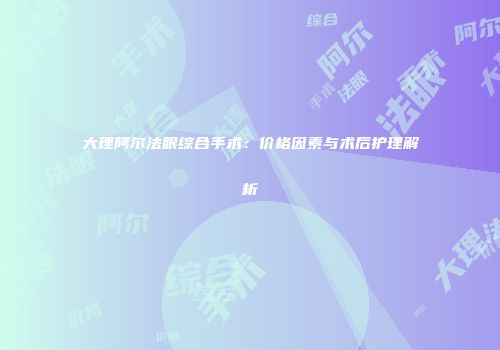 大理阿尔法眼综合手术：价格因素与术后护理解析