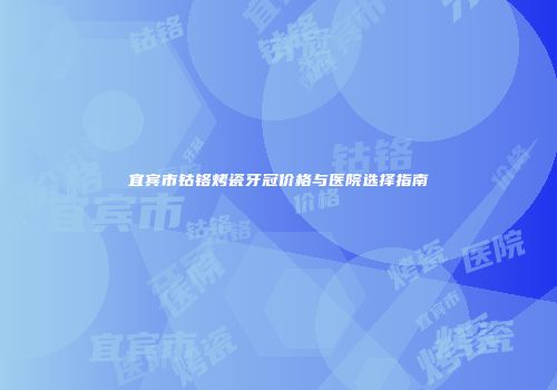宜宾市钴铬烤瓷牙冠价格与医院选择指南