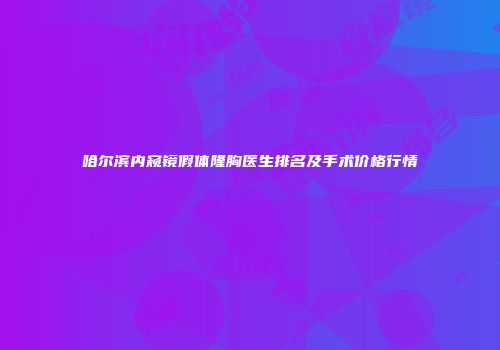 哈尔滨内窥镜假体隆胸医生排名及手术价格行情