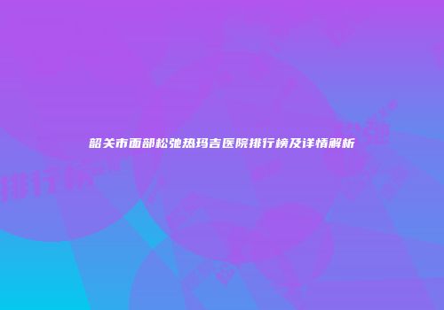 韶关市面部松弛热玛吉医院排行榜及详情解析