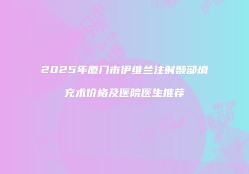 2025年厦门市伊维兰注射颞部填充术价格及医院医生推荐