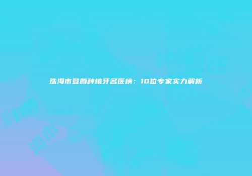 珠海市登腾种植牙名医榜：10位专家实力解析