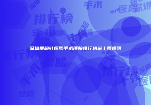 深圳瘦脸针瘦脸手术医院排行榜前十强揭晓
