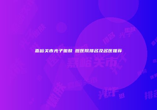 嘉峪关市光子嫩肤袪斑医院排名及名医推荐