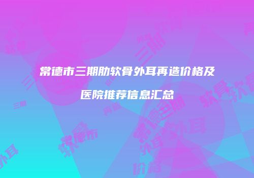 常德市三期肋软骨外耳再造价格及医院推荐信息汇总