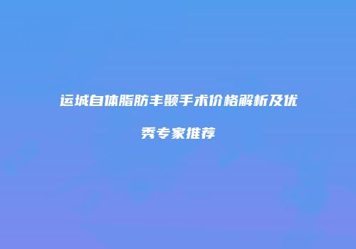 运城自体脂肪丰颞手术价格解析及优秀专家推荐