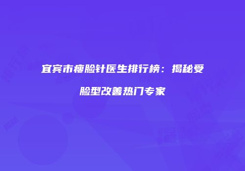 宜宾市瘦脸针医生排行榜：揭秘受脸型改善热门专家