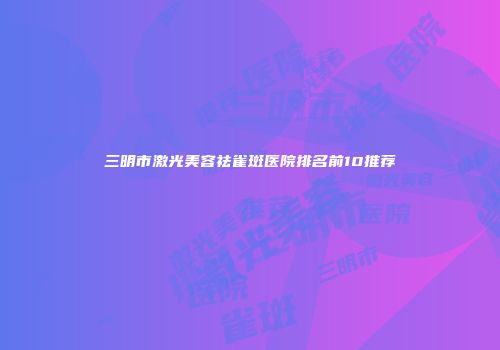 三明市激光美容祛雀斑医院排名前10推荐