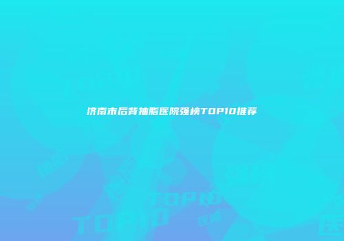 济南市后背抽脂医院强榜TOP10推荐