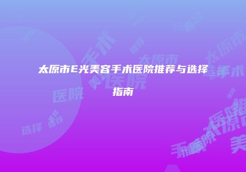 太原市E光美容手术医院推荐与选择指南