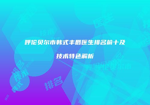 呼伦贝尔市韩式丰唇医生排名前十及技术特色解析