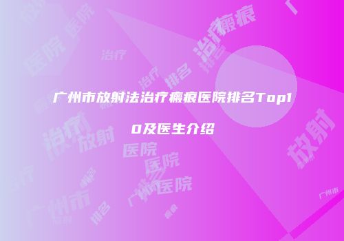 广州市放射法治疗瘢痕医院排名Top10及医生介绍