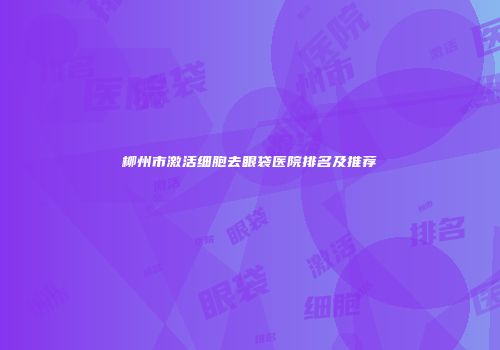 柳州市激活细胞去眼袋医院排名及推荐