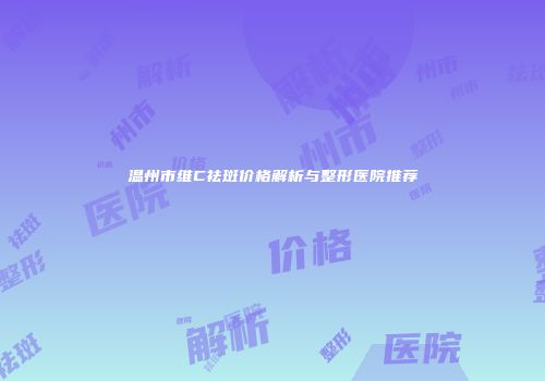 温州市维C祛斑价格解析与整形医院推荐