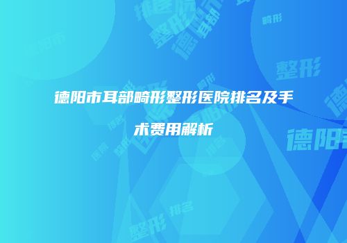 德阳市耳部畸形整形医院排名及手术费用解析