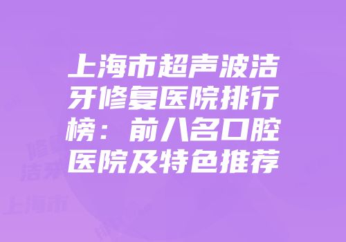 上海市超声波洁牙修复医院排行榜：前八名口腔医院及特色推荐