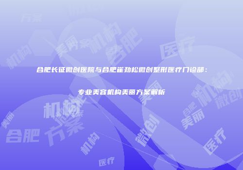 合肥长征微创医院与合肥崔劲松微创整形医疗门诊部：专业美容机构美丽方案解析