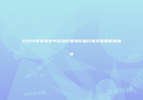 2025年亳州市中药治疗腋臭价格行情及优质机构推荐