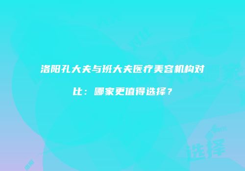 洛阳孔大夫与班大夫医疗美容机构对比：哪家更值得选择？
