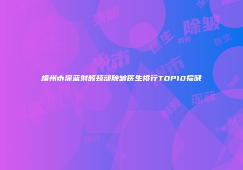 梧州市深蓝射频颈部除皱医生排行TOP10揭晓