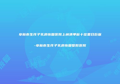 阜新市生孩子乳房恢复医院上榜清单前十佳夏日巨献-阜新市生孩子乳房恢复整形医院