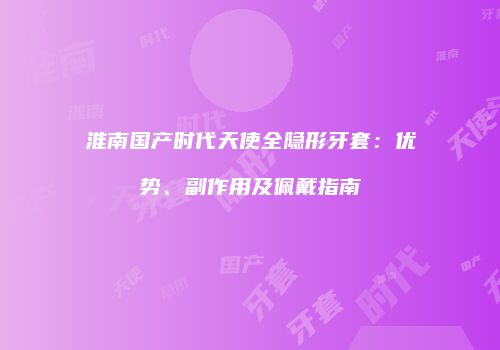 淮南国产时代天使全隐形牙套：优势、副作用及佩戴指南