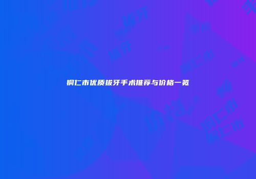 铜仁市优质拔牙手术推荐与价格一览