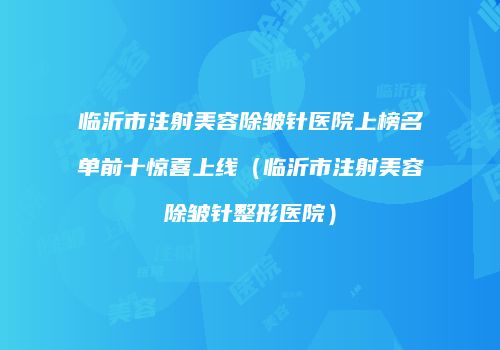临沂市注射美容除皱针医院上榜名单前十惊喜上线（临沂市注射美容除皱针整形医院）