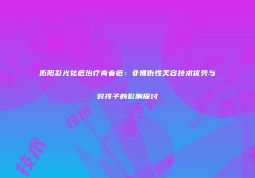 衡阳彩光祛痘治疗青春痘：非损伤性美容技术优势与对孩子的影响探讨
