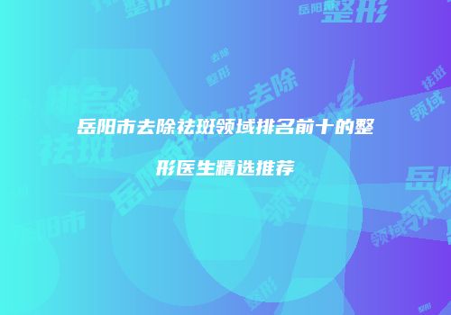 岳阳市去除祛斑领域排名前十的整形医生精选推荐