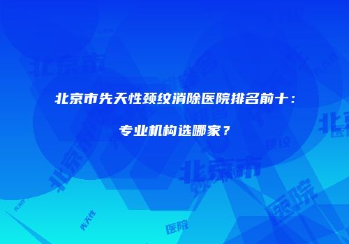 北京市先天性颈纹消除医院排名前十：专业机构选哪家？
