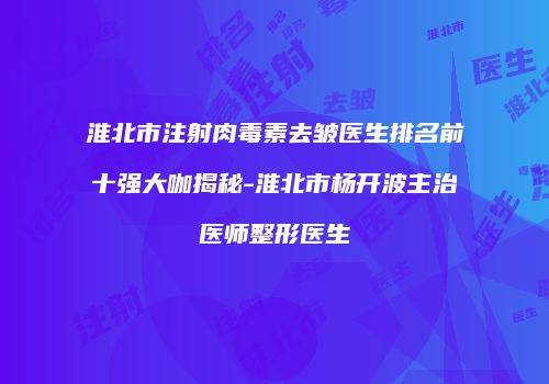 淮北市注射肉毒素去皱医生排名前十强大咖揭秘-淮北市杨开波主治医师整形医生