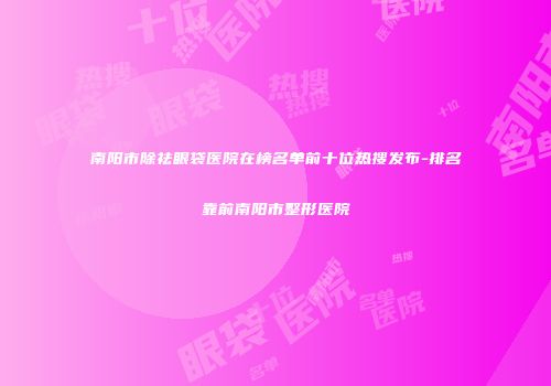 南阳市除祛眼袋医院在榜名单前十位热搜发布-排名靠前南阳市整形医院
