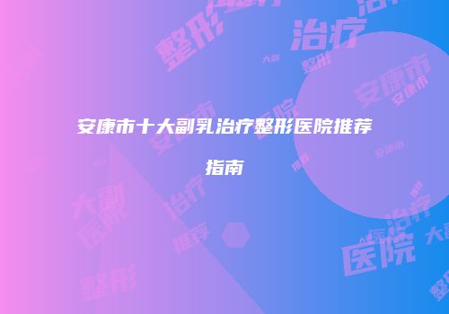 安康市十大副乳治疗整形医院推荐指南