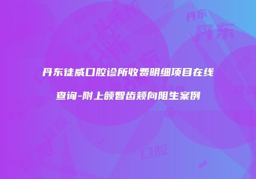 丹东徒威口腔诊所收费明细项目在线查询-附上颌智齿颊向阻生案例