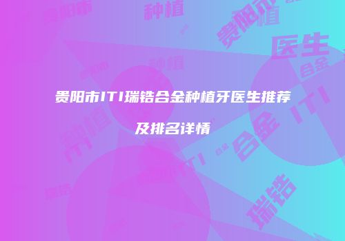 贵阳市ITI瑞锆合金种植牙医生推荐及排名详情