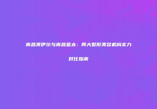南昌美伊尔与南昌亚太：两大整形美容机构实力对比指南