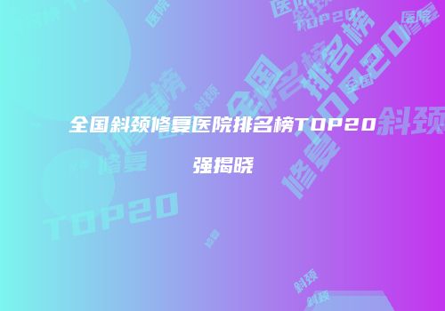 全国斜颈修复医院排名榜TOP20强揭晓