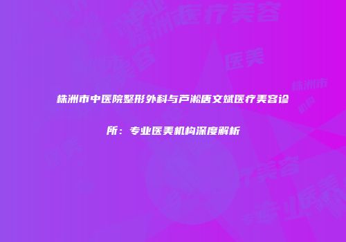 株洲市中医院整形外科与芦淞唐文斌医疗美容诊所：专业医美机构深度解析