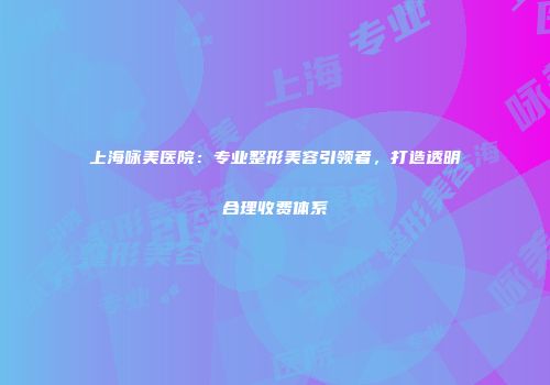 上海咏美医院：专业整形美容引领者，打造透明合理收费体系