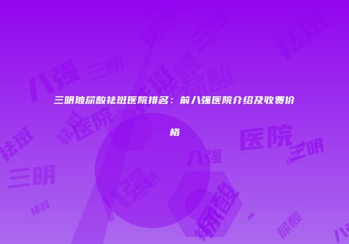 三明玻尿酸祛斑医院排名：前八强医院介绍及收费价格